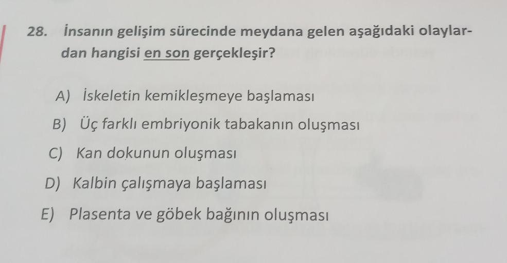 28. İnsanın gelişim sürecinde meydana gelen aşağıdaki olaylar-
dan hangisi en son gerçekleşir?
A) İskeletin kemikleşmeye başlaması
B) Üç farklı embriyonik tabakanın oluşması
C) Kan dokunun oluşması
D) Kalbin çalışmaya başlaması
E) Plasenta ve göbek bağının