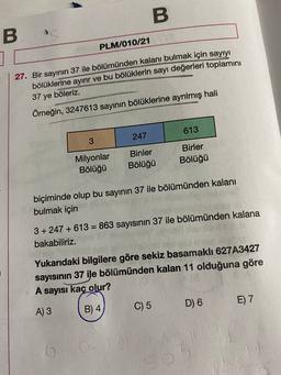 B
BS
PLM/010/21
27. Bir sayının 37 ile bölümünden kalanı bulmak için sayıyı
bölüklerine ayırır ve bu bölüklerin sayı değerleri toplamini
37 ye böleriz.
Örneğin, 3247613 sayının bölüklerine ayrılmış hali
613
247
3
Milyonlar
Bölüğü
Binler
Bölüğü
Birler
Bölüğü
biçiminde olup bu sayının 37 ile bölümünden kalanı
bulmak için
=
3 +247 + 613 = 863 sayısının 37 ile bölümünden kalana
bakabiliriz.
Yukarıdaki bilgilere göre sekiz basamaklı 627A3427
sayısının 37 ile bölümünden kalan 11 olduğuna göre
A sayısı kaç olur?
D) 6
E) 7
A) 3
B) 4
C) 5
