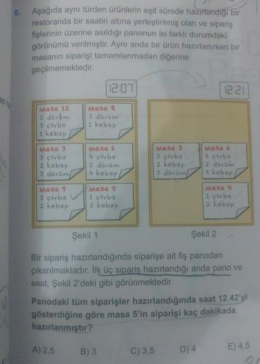 6. Aşağıda aynı türden ürünlerin eşit sürede hazırlandığı bir
restoranda bir saatin altına yerleştirilmiş olan ve sipariş
fişlerinin üzerine asıldığı panonun iki farklı durumdaki
görünümü verilmiştir. Aynı anda bir ürün hazırlanırken bir
masanın siparişi t