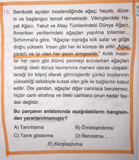 18. Sembolik açıdan incelendiğinde ağaç; hayatı, düze-
ni ve başlangıcı temsil etmektedir. Vikinglerdeki Ha-
yat Ağacı, Yakut ve Altay Türklerindeki Dünya Ağacı,
Amerikan yerlilerindeki ağaçtan yapılma totemler...
Schimmel'e göre, “Ağaçlar toprağa kök sala