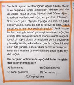18. Sembolik açıdan incelendiğinde ağaç; hayatı, düze-
ni ve başlangıcı temsil etmektedir. Vikinglerdeki Ha-
yat Ağacı, Yakut ve Altay Türklerindeki Dünya Ağacı,
Amerikan yerlilerindeki ağaçtan yapılma totemler...
Schimmel'e göre, “Ağaçlar toprağa kök salar ve göğe
doğru yükselir. İnsan gibi her iki küreye de aittir. Ağaç
yararlı ve iyi olan her şeyin simgesidir." Antik insan-
lar her canlı gibi ölümü yenmeyi arzularken ağaçları
ürettiği öteki dünya kavramına manevi olarak ulaşabi-
leceği bir köprü olarak görmüşlerdir çünkü boylarının
yüksekliği sebebiyle kutsal olan gök ile bağlantılı kabul
edilir. Öte yandan, ağaçlar diğer canlılara benzemez,
hiçbir canlı etrafına ve öteki canlılara onun kadar fay-
dalı değildir.
Bu parçanın anlatımında aşağıdakilerin hangisin-
den yararlanılmamıştır?
A) Tanımlama
B) Örneklendirme
C) Tanık gösterme
D) Benzetme
E) Karşılaştırma
