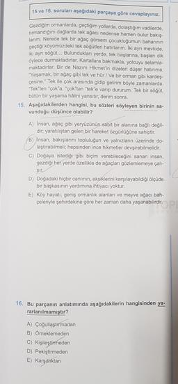 15 ve 16. soruları aşağıdaki parçaya göre cevaplayınız.
Gezdiğim ormanlarda, geçtiğim yollarda, dolaştığım vadilerde,
tırmandığım dağlarda tek ağacı nedense hemen bulur bakış-
larım. Nerede tek bir ağaç görsem çocukluğumun baharının
geçtiği köyümüzdeki tek söğütleri hatırlarım. İki ayrı mevkide,
iki ayrı söğüt... Bulundukları yerde, tek başlarına, başları dik
öylece durmaktadırlar. Kartallara bakmakta, yolcuyu selamla-
maktadırlar. Bir de Nazım Hikmet'in dizeleri düşer hatırima:
"Yaşamak, bir ağaç gibi tek ve hür / Ve bir orman gibi kardeş-
çesine." Tek ile çok arasında gidip gelirim böyle zamanlarda.
"Tek"ten "çok'a, “çok"tan "tek"e varıp dururum. Tek bir söğüt,
bütün bir yaşama hâlini yansıtır, derim sonra.
15. Aşağıdakilerden hangisi, bu sözleri söyleyen birinin sa-
vunduğu düşünce olabilir?
A) Insan, ağaç gibi yeryüzünün sabit bir alanına bağlı değil-
dir; yaratılıştan gelen bir hareket özgürlüğüne sahiptir.
B) Insan, bakışlarını topluluğun ve yalnızların üzerinde do-
laştırabilmeli; hepsinden ince hikmetler devşirebilmelidir.
C) Doğaya istediği gibi biçim verebileceğini sanan insan,
gezdiği her yerde özellikle de ağaçları gözlemlemeye çalı-
şir.
D) Doğadaki hiçbir canlının, eksiklerini karşılayabildiği ölçüde
bir başkasının yardımına ihtiyacı yoktur.
E) Köy hayatı, geniş ormanlık alanları ve meyve ağacı bah-
çeleriyle şehirdekine göre her zaman daha yaşanabilirdir.
dir.
16. Bu parçanın anlatımında aşağıdakilerin hangisinden ya-
rarlanılmamıştır?
A) Çoğullaştırmadan
B) Örneklemeden
C) Kişileştirmeden
D) Pekiştirmeden
E) Karşıthktan