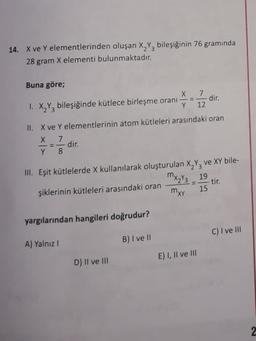 14. X ve Y elementlerinden oluşan X2Y3 bileşiğinin 76 gramında
28 gram X elementi bulunmaktadır.
dir.
Buna göre;
X 7.
1. X,Y, bileşiğinde kütlece birleşme orani-
12
II. X ve Y elementlerinin atom kütleleri arasındaki oran
X 7
X
dir.
Y 8
III. Eşit kütlelerde X kullanılarak oluşturulan X,Y, ve XY bile-
MX₂/3 19
şiklerinin kütleleri arasındaki oran
tir.
mxx
15
yargılarından hangileri doğrudur?
C) I ve III
B) I ve II
A) Yalnız
E), Il ve III
D) II ve III
2
