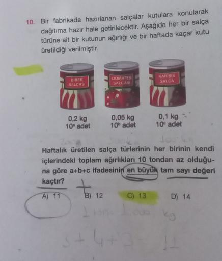 10. Bir fabrikada hazırlanan salçalar kutulara konularak
dağıtıma hazır hale getirilecektir. Aşağıda her bir salça
türüne ait bir kutunun ağırlığı ve bir haftada kaçar kutu
üretildiği verilmiştir.
BIBER
SALCASI
DOMATES
SALCASI
KARIŞIK
SALCA
0,2 kg
0,05 kg