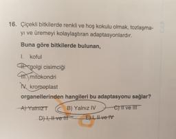 16. Çiçekli bitkilerde renkli ve hoş kokulu olmak, tozlaşma-
yi ve üremeyi kolaylaştıran adaptasyonlardır.
Buna göre bitkilerde bulunan,
I. koful
MX golgi cisimciği
mitokondri
IX. kromoplast
organellerinden hangileri bu adaptasyonu sağlar?
A) Yalnız
B) Yalnız IV C) ve It
Dt, Hve life E) 1, Ive TV
