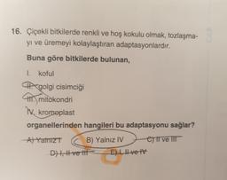 16. Çiçekli bitkilerde renkli ve hoş kokulu olmak, tozlaşma-
yi ve üremeyi kolaylaştıran adaptasyonlardır.
Buna göre bitkilerde bulunan,
I. koful
MX golgi cisimciği
mitokondri
IX. kromoplast
organellerinden hangileri bu adaptasyonu sağlar?
A) Yalnız
B) Yalnız IV C) ve It
Dt, Hve life E) 1, Ive TV
