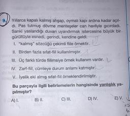 9.
Q
Yıllarca kapalı kalmış ahşap, oymalı kapı ardına kadar açıl-
dı. Pas tutmuş dövme menteşeler can havliyle gicırdadı.
Sanki yaslandığı duvari uyandırmak istercesine büyük bir-
gürültüyle esnedi, gerindi, kendine geldi.
I. "kalmış" sözcüğü çekimli fiile örnektir.
II. Birden fazla sıfat-fiil kullanılmıştır.
III. Üç farklı türde fiilimsiye örnek kullanım vardır.
IV. Zarf-fiil
, cümleye durum anlamı katmıştır.
V. İyelik eki almış sifat-fiil örneklendirilmiştir.
Bu parçayla ilgili belirlemelerin hangisinde yanlışlık ya-
pılmıştır?
A) I.
B) il.
C) III. D) IV. E) V.
1
h