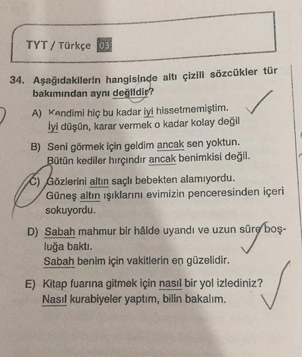 TYT/ Türkçe 03
34. Aşağıdakilerin hangisinde altı çizili sözcükler tür
bakımından aynı değildir?
2 A) Kendimi hiç bu kadar iyi hissetmemiştim.
İyi düşün, karar vermek o kadar kolay değil
B) Seni görmek için geldim ancak sen yoktun.
Bütün kediler hırçındır