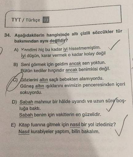 TYT/ Türkçe 03
34. Aşağıdakilerin hangisinde altı çizili sözcükler tür
bakımından aynı değildir?
2 A) Kendimi hiç bu kadar iyi hissetmemiştim.
İyi düşün, karar vermek o kadar kolay değil
B) Seni görmek için geldim ancak sen yoktun.
Bütün kediler hırçındır 