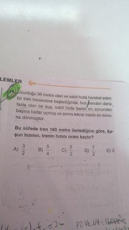 LEMLER
14 Uzunluğu 36 metre olan ve sabit hızla hareket eden
bir tren hareketine başladığında, hızı trenden daha
fazla olan bir kuş, sabit hızla trenin'en sonundan
başına kadar uçmuş ve sonra tekrar trenin en sonu-
na dönmüştür.
Bu sürede tren 160 metre ilerlediğine göre, ku-
şun hızının, trenin hızını oranı kaçtır?
3
5
5
A)
7
B)
C)
D
2
D)
E) 2
4
2
2.
2
let al
72 V. Ut love
12
