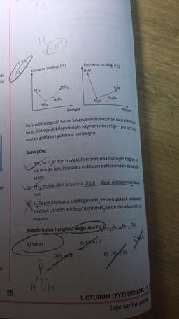Hour
Kaynama sıcaklığı (°C)
12
H₂O
Kaynama sıcaklığı (°C)
de
ise
SbH3
H.Te
NH3
AsH3
H2Se
Has
PH3
Periyot
Periyot
Periyodik sistemin 6A ve 5A grubunda bulunan bazı element-
lerin, hidrojenli bileşiklerinin kaynama sıcaklığı - periyot ni
marası grafikleri yukarıda verilmiştir.
Buna göre;
1. NH, ve H,O nun molekülleri arasında hidrojen bağlanı et.
kin olduğu için, kaynama noktaları beklenenden daha yük-
sektir.
ce-
PH, molekülleri arasında dipol – dipol etkileşimleri bulu-
nur.
H, Te nin kaynama sıcaklığının H Se den yüksek olmasının
nedeni, London etkileşimlerinin H, Se de daha kuvvetli ol-
masıdır.
52
ifadelerinden hangileri doğrudur? (H, 15P 34Se, sze)
A) Yalnız !
B) Yalnız II
gay
Else
D) Il ve il
E) I, Il ve III
P
26
I. OTURUM (TYT) DENEME-1
Diğer sayfaya geçini
