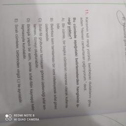 E) Yüklemine gore m.
11. Karısının kül rengi yüzünü, bembeyaz dudaklarını gören
adam "Hemen cankurtaran çağırıyorum." dedi.
Bu cümlede aşağıdaki belirlemelerden hangisinin ör-
neği yoktur?
A) Bir cümle, bir başka cümlenin nesnesi olarak kullanıla-
bilir.
B) Belirtisiz isim tamlaması bir ismi niteleyerek sıfat görevi
üstlenebilir.
C) Sifat-fiil grubunun tamlayan görevi üstlendiği sıfat tam-
laması, özneyi oluşturabilir.
D) Birleşik yapılı bir isim, isimle sıfat-fiilin kaynaşıp kalip-
laşmasıyla kurulabilir.
E) Sıralı cümleler, birbirinden virgül (,) ile ayrılabilir.
REDMI NOTE 8
AI QUAD CAMERA