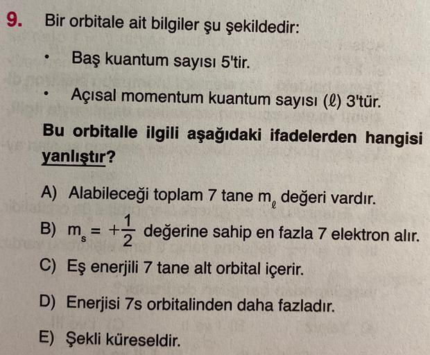 9.
Bir orbitale ait bilgiler şu şekildedir:
Baş kuantum sayısı 5'tir.
.
Açısal momentum kuantum sayısı (l) 3'tür.
Bu orbitalle ilgili aşağıdaki ifadelerden hangisi
yanlıştır?
A) Alabileceği toplam 7 tane m, değeri vardır.
1
B) m = + değerine sahip en fazla