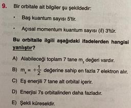 9.
Bir orbitale ait bilgiler şu şekildedir:
Baş kuantum sayısı 5'tir.
.
Açısal momentum kuantum sayısı (l) 3'tür.
Bu orbitalle ilgili aşağıdaki ifadelerden hangisi
yanlıştır?
A) Alabileceği toplam 7 tane m, değeri vardır.
1
B) m = + değerine sahip en fazla 7 elektron alır.
C) Eş enerjili 7 tane alt orbital içerir.
=
S
D) Enerjisi 7s orbitalinden daha fazladır.
E) Şekli küreseldir.
