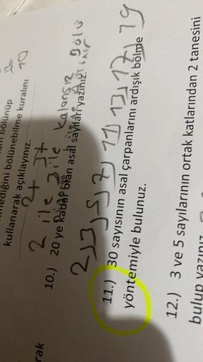 ăr
70
rak
bölünüp
liğini bölünebilme
kuralını
kullanarak açıklayınız.
24 It
2 ile sile kalansız Bölü
10.) 20 ye kadar blan asal sayilari yazīnız. oner
11.) 30 sayısının asal çarpanlarını ardışık
bölme
yöntemiyle bulunuz.
3
)
233, 5, 7, 11, 13, 17 de 29
12.