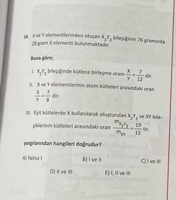 14. Xve Y elementlerinden oluşan X2Y3 bileşiğinin 76 gramında
28 gram X elementi bulunmaktadır.
Buna göre;
-
X
1. X2Y3 bileşiğinde kütlece birleşme oranı
dir.
Y 12
II. X ve Y elementlerinin atom kütleleri arasındaki oran
X 7
dir.
Y 8
III. Eşit kütlelerde X kullanılarak oluşturulan X2Y3 ve XY bile-
mxzY3_19
şiklerinin kütleleri arasındaki oran
tir.
15
mxy
yargılarından hangileri doğrudur?
A) Yalnız
B) I ve II
C) I ve III
D) II ve III
E) I, II ve III