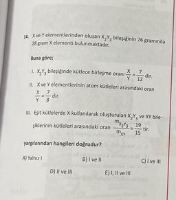 14. Xve Y elementlerinden oluşan X2Y3 bileşiğinin 76 gramında
28 gram X elementi bulunmaktadır.
Buna göre;
-
X
1. X2Y3 bileşiğinde kütlece birleşme oranı
dir.
Y 12
II. X ve Y elementlerinin atom kütleleri arasındaki oran
X 7
dir.
Y 8
III. Eşit kütlelerde X kullanılarak oluşturulan X2Y3 ve XY bile-
mxzY3_19
şiklerinin kütleleri arasındaki oran
tir.
15
mxy
yargılarından hangileri doğrudur?
A) Yalnız
B) I ve II
C) I ve III
D) II ve III
E) I, II ve III
