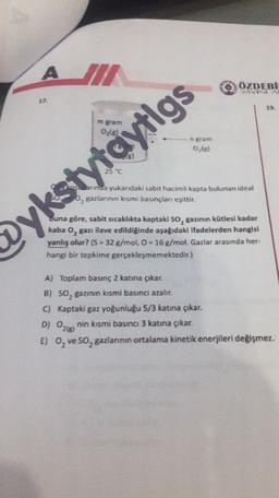 A III
ÖZDEBT
VAVINA
17
19
gram
Otel
Jarinda yukandaki sabit hacimli kapta bulunan ideal
, gazlarının kısmi basınçlanı eşittir.
eykstytaytlgs
Buna göre, sabit sıcaklıkta kaptaki so, gazının kütlesi kadar
kaba 0, gazı ilave edildiğinde aşağıdaki Ifadelerden hangisi
yanlış olur? (S = 32 g/mol, O = 16 g/mol. Gazlar arasında her-
hangi bir tepkime gerçekleşmemektedir.)
A) Toplam basınç 2 katına çıkar.
B) soz gazının kısmi basıncı azalır.
C) Kaptaki gaz yoğunluğu 5/3 katına çıkar.
nin kısmi basıncı 3 katına çıkar.
E) 0, ve 50, gazlarının ortalama kinetik enerjileri değişmez.
D) Oziel
