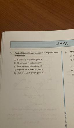 KİMYA
3.
Aşağ
1.
Aşağıdaki taneciklerden hangisinin -2 değerlikli oldu-
ğu kesindir?
A) 1
B) F
A) 8 nötron ve 10 elektron içeren X
B) 13 nötron ve 11 proton içeren Y
C) 21 proton ve 23 nötron içeren Z
D) 16 proton ve 18 elektron içeren M
E) 18 elektron ve 20 proton içeren N
C
)
D)
E)
LERİ YAYINLARI