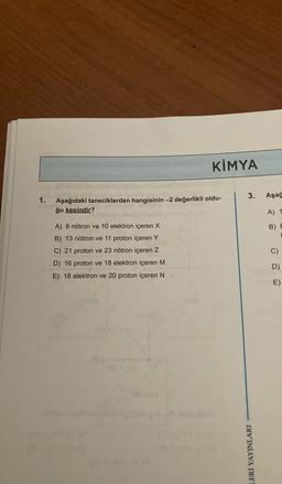 KİMYA
3.
Aşağ
1.
Aşağıdaki taneciklerden hangisinin -2 değerlikli oldu-
ğu kesindir?
A) 1
B) F
A) 8 nötron ve 10 elektron içeren X
B) 13 nötron ve 11 proton içeren Y
C) 21 proton ve 23 nötron içeren Z
D) 16 proton ve 18 elektron içeren M
E) 18 elektron ve 20 proton içeren N
C
)
D)
E)
LERİ YAYINLARI
