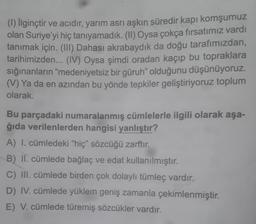 (1) İlginçtir ve acıdır, yarım asrı aşkın süredir kapı komşumuz
olan Suriye'yi hiç tanıyamadık. (II) Oysa çokça fırsatımız vardı
tanımak için. (III) Dahası akrabaydık da doğu tarafımızdan,
tarihimizden... (IV) Oysa şimdi oradan kaçıp bu topraklara
sığınanların “medeniyetsiz bir güruh" olduğunu düşünüyoruz.
(V) Ya da en azından bu yönde tepkiler geliştiriyoruz toplum
olarak
Bu parçadaki numaralanmış cümlelerle ilgili olarak aşa-
ğıda verilenlerden hangisi yanlıştır?
A) I. cümledeki "hiç" sözcüğü zarftır.
B) II. cümlede bağlaç ve edat kullanılmıştır.
C) III. cümlede birden çok dolaylı tümleç vardır.
D) IV. cümlede yüklem geniş zamanla çekimlenmiştir.
E) V. cümlede türemiş sözcükler vardır.