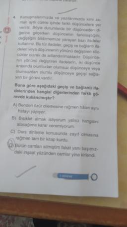 <
4. Konuşmalarımızda ve yazılarımızda kimi za-
man aynı cümle içinde farklı düşüncelere yer
veririz. Böyle durumlarda bir düşünceden di-
gerine geçerken düşüncenin farklılaştığını,
değiştiğini bildirmemize yarayan bazı ifadeler
kullanınız. Bu tür ifadeler