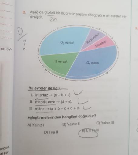 2. Aşağıda diploit bir hücrenin yaşam döngüsüne ait evreler ve
rilmiştir.
an
7
G, evresi
Karyokinez
Sitokinez
me ev-
Sevresi
G, evresi
Bu evreler ile ilgili,
u
I. interfaz - (a + b + c),
)
II. mitotik evre - (d + e),
III. mitoz (a+b+c+d+e) L
C
eşleştirmele