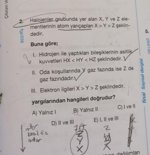 Çözüm Vi
o fgp338
Halojenler grubunda yer alan X, Y ve Zele-
mentlerinin atom yarıçapları X> Y> Z şeklin-
dedir.
5
.
Buna göre;
12
pbdido
q
1. Hidrojen ile yaptıkları bileşiklerinin asitlik
kuvvetleri HX < HY < HZ şeklindedir.
II. Oda koşullarında y gaz fa