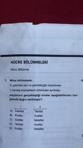 HÜCRE BÖLÜNMELERİ
Mitoz Bölünme
1. Mitoz bölünmede;
4
X; çekirdek zarı ve çekirdekçiğin kaybolması
Y; kardeş kromatitlerin birbirinden ayrılması
olaylarının gerçekleştiği evreler aşağıdakilerden han-
gisinde doğru verilmiştir?
I
1
A) Interfaz
B) Profaz
C)