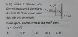 Vo=0X
5 kg kütleli X cismine, sür-
tünme katsayısı 0,5 olan düşey
duvarda 40 N luk kuvvet şekil-
deki gibi etki etmektedir.
F = 40N
5 kg
k = 0,5
Buna göre, cismin ivmesi kaç m/s2 olur?
(g = 10m/s2)
A) 1
B) 2.
C) 3
D) 4
E) 6
