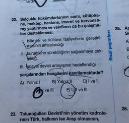 lardir
25. As
SE
A
final yayınları
B
22. Selçuklu hükümdarlarının cami, kütüpha-
ne, mektep, hastane, imaret ve kervansa-
ray yaptırması ve vakıfların da bu çalışma-
ları desteklemesi,
bilimsel ve kültürel faaliyetlerin geliştiril-
mesinin amaçlandığı
II. ,kurumların sürekliliğinin sağlanmaya çalı-
stediği,
III. sosyal devlet anlayışının hedeflendiği
yargılarından hangilerini kanıtlamaktadır?
A) Yalnız! B) Yalnız 11 C) I ve II
ve III
E) II ve III
C
26.
23. Tolunoğulları Devleti'nin yönetim kadrola-
rinin Türk, halkının ise Arap olmasının,