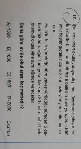 17. Fatih evinden okula yürüyerek gitmek üzere yola çıkıyor. Yo-
un dörtte birini sabit bir hızla belli biri süre yürüyor. Kalan
yolu başlangıçtaki hızının 2 katı hızla yürüyerek okuluna va-
riyor.
Fatih'in hızlı yürüdüğü süre yavaş yürüdüğü süreden 5 da-
