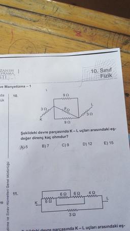 ZANIM 1
VRAMA
STİ
10. Sınıf
Fizik
e Manyetizma - 1
10.
92
da
ük
W
32
ww
92
32
w
92
Şekildeki devre parçasında K-Luçları arasındaki eş-
değer direnç kaç ohmdur?
E) 15
B) 7
C) 9
D) 12
A) 5
11.
622
dirme ve Sınav Hizmetleri Genel Müdürlüğü
6 12
w
42
www
w
622
le
K
www
32
rildaki deyre parçasında K-Luçları arasındaki eş-

