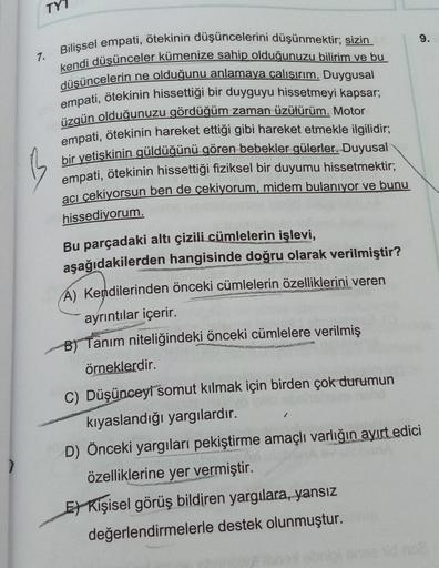 TY7
9.
7.
Bilişsel empati, ötekinin düşüncelerini düşünmektir; sizin
kendi düşünceler kümenize sahip olduğunuzu bilirim ve bu
düşüncelerin ne olduğunu anlamaya çalışırım. Duygusal
empati, ötekinin hissettiği bir duyguyu hissetmeyi kapsar;
üzgün olduğunuzu 