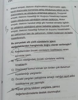 TY7
9.
7.
Bilişsel empati, ötekinin düşüncelerini düşünmektir; sizin
kendi düşünceler kümenize sahip olduğunuzu bilirim ve bu
düşüncelerin ne olduğunu anlamaya çalışırım. Duygusal
empati, ötekinin hissettiği bir duyguyu hissetmeyi kapsar;
üzgün olduğunuzu gördüğüm zaman üzülürüm. Motor
empati
, ötekinin hareket ettiği gibi hareket etmekle ilgilidir;
bir yetişkinin güldüğünü gören bebekler gülerler. Duyusal
empati, ötekinin hissettiği fiziksel bir duyumu hissetmektir;
acı çekiyorsun ben de çekiyorum, midem bulanıyor ve bunu
hissediyorum.
Bu parçadaki altı çizili cümlelerin işlevi,
aşağıdakilerden hangisinde doğru olarak verilmiştir?
A) Kendilerinden önceki cümlelerin özelliklerini veren
ayrıntılar içerir.
BJ Tanim niteliğindeki önceki cümlelere verilmiş
örneklerdir.
C) Düşünceyi somut kılmak için birden çok durumun
kıyaslandığı yargılardır.
D) Önceki yargıları pekiştirme amaçlı varlığın ayırt edici
özelliklerine yer vermiştir.
5 Kişisel görüş bildiren yargılara, yansız
değerlendirmelerle destek olunmuştur.
