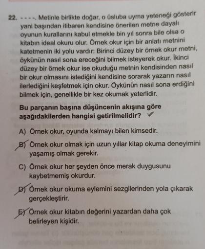22. ---Metinle birlikte doğar, o üsluba uyma yeteneği gösterir
yani başından itibaren kendisine önerilen metne dayalı
oyunun kurallarını kabul etmekle bin yıl sonra bile olsa o
kitabın ideal okuru olur. Örnek okur için bir anlatı metnini
katetmenin iki yol