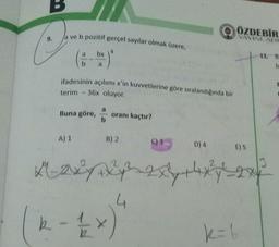 ÖZDEBİR
Ja ve b pozitif gerçel sayılar olmak üzere,
IS YAYINLARI
bx
4
11. B
:)
a
b
ifadesinin açılımı x'in kuvvetlerine göre sıralandığında bir
terim - 36x oluyor.
E
a
Buna göre,
oranı kaçtır?
A) 1
B) 2
C) 3
D)4
E) 5
3
Hoy 2xy + 4xy - 2x4
k - 1/2
)
k = 6
4
G