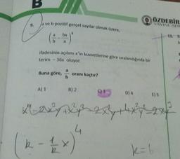 ÖZDEBİR
Ja ve b pozitif gerçel sayılar olmak üzere,
IS YAYINLARI
bx
4
11. B
:)
a
b
ifadesinin açılımı x'in kuvvetlerine göre sıralandığında bir
terim - 36x oluyor.
E
a
Buna göre,
oranı kaçtır?
A) 1
B) 2
C) 3
D)4
E) 5
3
Hoy 2xy + 4xy - 2x4
k - 1/2
)
k = 6
4
G
