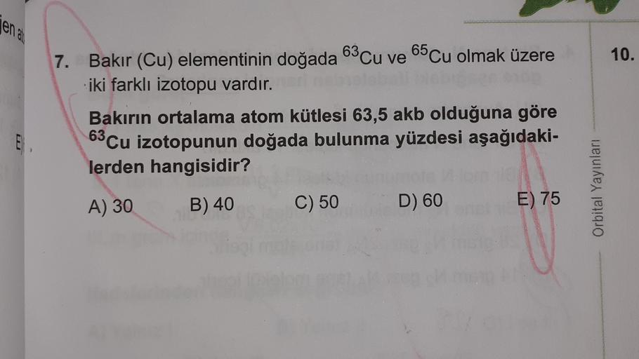 enato
7.
10.
Bakır (Cu) elementinin doğada 63Cu ve 65Cu olmak üzere
iki farklı izotopu vardır.
Bakırın ortalama atom kütlesi 63,5 akb olduğuna göre
63 Cu izotopunun doğada bulunma yüzdesi aşağıdaki-
lerden hangisidir?
E
LU
Orbital Yayınları
A) 30
B) 40
C) 