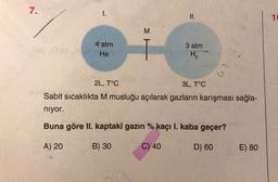 7.
1.
II.
16
M
3 atm
4 atm
He
H2
42
2L, T°C
3L, T°C
Sabit sıcaklıkta M musluğu açılarak gazların karışması sağla-
niyor.
Buna göre II. kaptaki gazın % kaçı I. kaba geçer?
A) 20
B) 30
C) 40
D) 60
E) 80