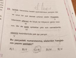 en-
bir
siire
erle
la-
el lere
22. Işıldak, karanlıkta hedefi aydınlatmaya yarayan dar
I
si,
S-
ve uzun bir işik demeti çıkaran alettir. Projektör,
11
bilemedin elfeneri de böyle bir ihtiyacını görür insa-
II
nin. Bir de şarjlı ışıldaklar çıktı son zamanlarda,
IV
elektrik kesintilerinde pek işe yarıyor.
V
Bu parçadaki numaralanmış sözlerden hangisi-
nin yazımı yanlıştır?
A) 1
B) II
C) III
D) IV
E) V
11