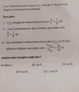 X ve Y elementlerinden oluşan X,Y, bileşiğinin 76 gramında
28 gram X elementi bulunmaktadır.
Buna göre;
7
dir.
X
1. X2Y3 bileşiğinde kütlece birleşme oranı
Y
12
II. X ve Y elementlerinin atom kütleleri arasındaki oran
x 7
dir.
Y 8
Y 8
=
III. Eşit kütlelerde X kullanılarak oluşturulan X,Y, ve XY bile-
mx2y3 19
şiklerinin kütleleri arasındaki oran
- tir.
mxy
15
yargılarından hangileri doğrudur?
A) Yalnız!
B) I ve 11
C) I ve III
D) II ve III
E) I, II ve III
