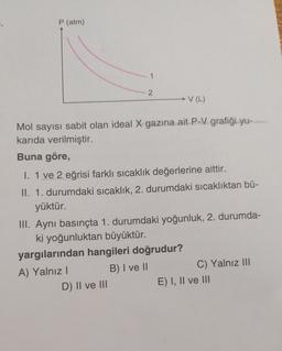P (atm)
1
2
- V (L)
Mol sayısı sabit olan ideal X gazına ait P-V grafiği yu-
karıda verilmiştir.
Buna göre,
1. 1 ve 2 eğrisi farklı sıcaklık değerlerine aittir.
II. 1. durumdaki sıcaklık, 2. durumdaki sıcaklıktan bü-
yüktür.
III. Aynı basınçta 1. durumdaki yoğunluk, 2. durumda-
ki yoğunluktan büyüktür.
yargılarından hangileri doğrudur?
A) Yalnız!
B) I ve II
C) Yalnız III
D) II ve III
E) I, II ve III
