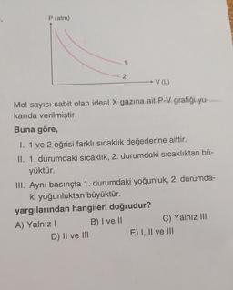 P (atm)
1
2
- V (L)
Mol sayısı sabit olan ideal X gazına ait P-V grafiği yu-
karıda verilmiştir.
Buna göre,
1. 1 ve 2 eğrisi farklı sıcaklık değerlerine aittir.
II. 1. durumdaki sıcaklık, 2. durumdaki sıcaklıktan bü-
yüktür.
III. Aynı basınçta 1. durumdaki yoğunluk, 2. durumda-
ki yoğunluktan büyüktür.
yargılarından hangileri doğrudur?
A) Yalnız!
B) I ve II
C) Yalnız III
D) II ve III
E) I, II ve III
