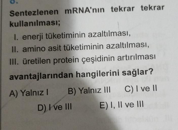 Sentezlenen mRNA'nın tekrar tekrar
kullanılması;
I. enerji tüketiminin azaltılması,
II. amino asit tüketiminin azaltılması,
III. üretilen protein çeşidinin artırılması
avantajlarından hangilerini sağlar?
A) Yalnız! B) Yalnız 111 C) I ve II
D) I ve III E) I