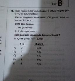 & B
15. Sabit hacimli 8,2 litrelik bir kapta 4 g CHA ve mg He gazı
27 °C'de bulunmaktadır.
Kaptaki He gazının kısmi basıncı, CHA gazının kısmi ba-
sincinin iki katıdır.
Buna göre kaptaki,
1. He gazı kütlesi
II. toplam gaz basıncı
aşağıdakilerin hangisinde doğru verilmiştir?
(CH4=16 g/mol, He=4 g/mol)
üz-
in
V-
I (9)
2
II (atm)
2,25
1,50
1,50
2
A)
B)
C)
D)
E)
?
4
8
eo
3,00
8
4,50