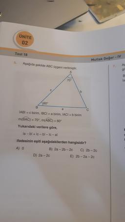 ÜNİTE
02
Test 18
Mutlak Değer - IV
5.
Aşağıda şekilde ABC üçgeni verilmiştir.
AS
7.
go
B
Is
70°
b
60°
a
C
IABI= c birim, IBCI= a birim, IACI = b birim
m(BAC) = 70°, m(ABC) = 60°
Yukarıdaki verilere göre,
la-bl + Ic -bl - Ic-al
ifadesinin eşiti aşağıdakilerden hangisidir?
A) o
B) 2a-2b-20 C) 2b - 20
D) 2a - 2c
E) 2b - 2a - 2c
