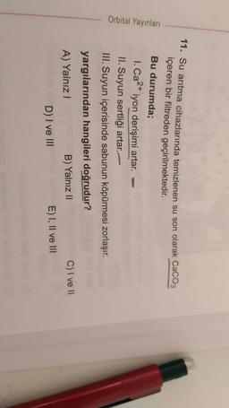 Orbital Yayınları
11. Su arıtma cihazlarında temizlenen su son olarak CaCO3
içeren bir filtreden geçirilmektedir.
Bu durumda;
1. Ca2+ iyon derişimi artar.
II. Suyun sertliği artar.
III. Suyun içerisinde sabunun köpürmesi zorlaşır.
yargılarından hangileri doğrudur?
C) I ve II
A) Yalnız!
B) Yalnız 11
D) I ve III
E) I, II ve III
