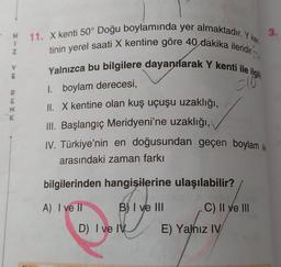 H
1
2
11. X kenti 50° Doğu boylamında yer almaktadır. Y ker
3.
tinin yerel saati X kentine göre 40 dakika ileridir.
Yalnızca bu bilgilere dayanılarak Y kenti ile ilgili
clo
V
1. boylam derecesi,
mo
E
N
K
II. X kentine olan kuş uçuşu uzaklığı,
III. Başlangıç Meridyeni'ne uzaklığı,
IV. Türkiye'nin en doğusundan geçen boylam ile
arasındaki zaman farkı
bilgilerinden hangisilerine ulaşılabilir?
A) I ve II
B) I ve III
C) II ve III
D) I ve IV
E) Yalnız IV
