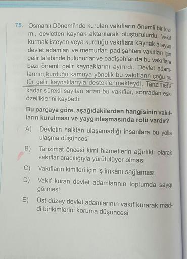 75. Osmanlı Dönemi'nde kurulan vakıfların önemli bir kis-
mi, devletten kaynak aktarılarak oluşturulurdu. Vakıf
kurmak isteyen veya kurduğu vakıflara kaynak arayan
devlet adamları ve memurlar, padişahtan vakıfları için
gelir talebinde bulunurlar ve padişah